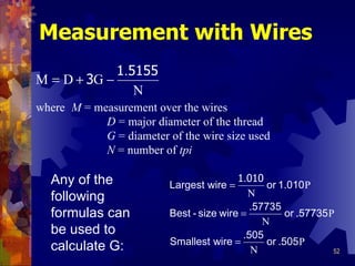Measurement with Wires where  M   =  measurement over the wires D   =  major diameter of the thread G   =  diameter of the wire size used N   =  number of  tpi Any of the following formulas can be used to calculate G: 