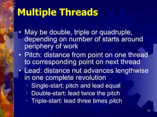 Multiple Threads May be double, triple or quadruple, depending on number of starts around periphery of work Pitch: distance from point on one thread to corresponding point on next thread Lead: distance nut advances lengthwise in one complete revolution Single-start: pitch and lead equal Double-start: lead twice the pitch Triple-start: lead three times pitch 