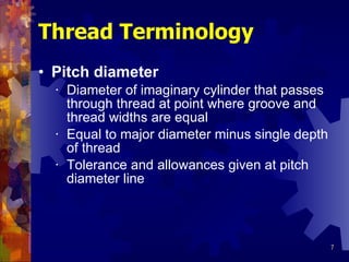 Pitch diameter Diameter of imaginary cylinder that passes through thread at point where groove and thread widths are equal Equal to major diameter minus single depth of thread Tolerance and allowances given at pitch diameter line Thread Terminology 