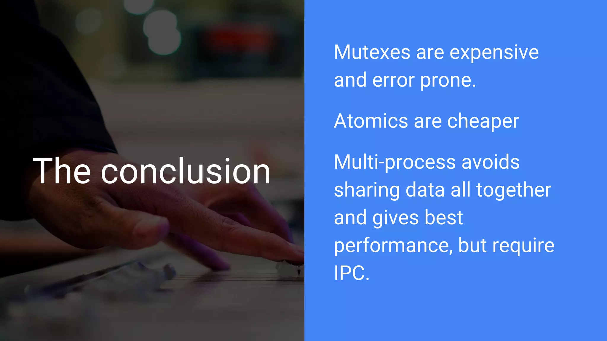 The conclusion
Mutexes are expensive
and error prone.
Atomics are cheaper
Multi-process avoids
sharing data all together
and gives best
performance, but require
IPC.
 