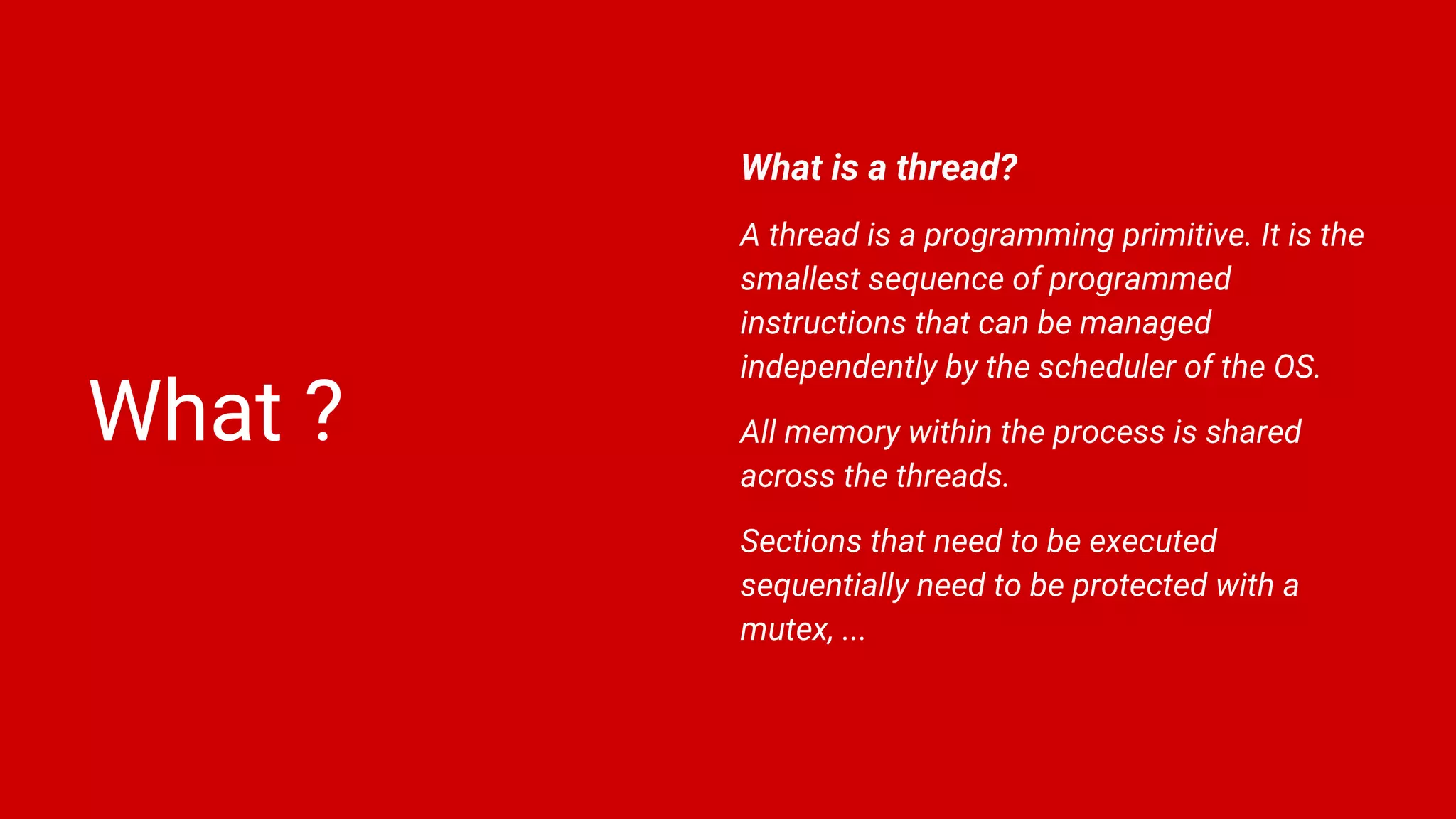 What ?
What is a thread?
A thread is a programming primitive. It is the
smallest sequence of programmed
instructions that can be managed
independently by the scheduler of the OS.
All memory within the process is shared
across the threads.
Sections that need to be executed
sequentially need to be protected with a
mutex, ...
 