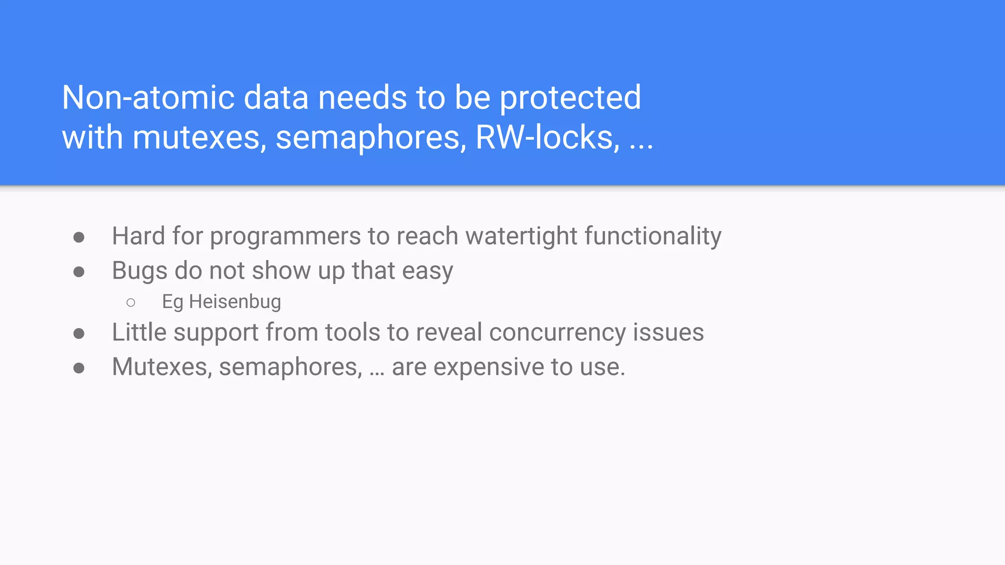 Non-atomic data needs to be protected
with mutexes, semaphores, RW-locks, ...
● Hard for programmers to reach watertight functionality
● Bugs do not show up that easy
○ Eg Heisenbug
● Little support from tools to reveal concurrency issues
● Mutexes, semaphores, … are expensive to use.
 