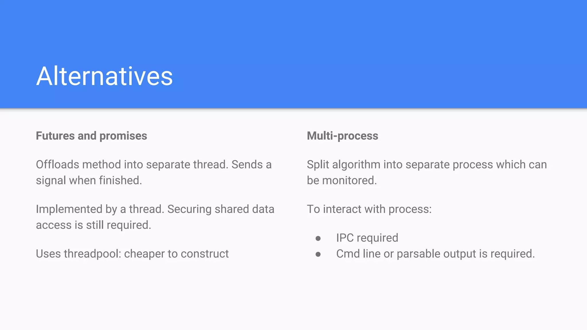 Alternatives
Futures and promises
Offloads method into separate thread. Sends a
signal when finished.
Implemented by a thread. Securing shared data
access is still required.
Uses threadpool: cheaper to construct
Multi-process
Split algorithm into separate process which can
be monitored.
To interact with process:
● IPC required
● Cmd line or parsable output is required.
 