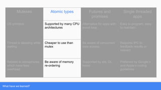 What have we learned?
Mutexes Atomic types Futures and
promises
Single threaded
apps
OS primitive Supported by many CPU
architectures
Alternative for apps with
event loop.
Easy to program, easy
to maintain.
Thread is sleeping while
waiting
Cheaper to use than
mutex
Be aware of concurrent
data access.
Requires IPC to
feedback results or
interact
Related to semaphores
which have less
overhead
Be aware of memory
re-ordering
Supported by std, Qt,
boost
Preferred by Google’s
and Apple’s coding
guidelines
 
