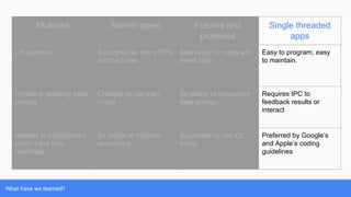 What have we learned?
Mutexes Atomic types Futures and
promises
Single threaded
apps
OS primitive Supported by many CPU
architectures
Alternative for apps with
event loop.
Easy to program, easy
to maintain.
Thread is sleeping while
waiting
Cheaper to use than
mutex
Be aware of concurrent
data access.
Requires IPC to
feedback results or
interact
Related to semaphores
which have less
overhead
Be aware of memory
re-ordering
Supported by std, Qt,
boost
Preferred by Google’s
and Apple’s coding
guidelines
 