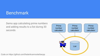 Benchmark
Demo app calculating prime numbers
and adding results to a list during 30
seconds
Code on https://github.com/frederikvannoote/becpp
List
Prime
number
calculator
Prime
number
calculator
Prime
number
calculator
 