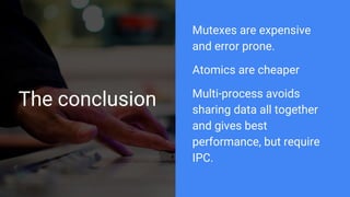 The conclusion
Mutexes are expensive
and error prone.
Atomics are cheaper
Multi-process avoids
sharing data all together
and gives best
performance, but require
IPC.
 