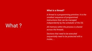 What ?
What is a thread?
A thread is a programming primitive. It is the
smallest sequence of programmed
instructions that can be managed
independently by the scheduler of the OS.
All memory within the process is shared
across the threads.
Sections that need to be executed
sequentially need to be protected with a
mutex, ...
 
