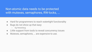 Non-atomic data needs to be protected
with mutexes, semaphores, RW-locks, ...
● Hard for programmers to reach watertight functionality
● Bugs do not show up that easy
○ Eg Heisenbug
● Little support from tools to reveal concurrency issues
● Mutexes, semaphores, … are expensive to use.
 