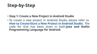 Step-by-Step
• Step 1: Create a New Project in Android Studio
• To create a new project in Android Studio please refer to
How to Create/Start a New Project in Android Studio. The
code for that has been given in both Java and Kotlin
Programming Language for Android.
 