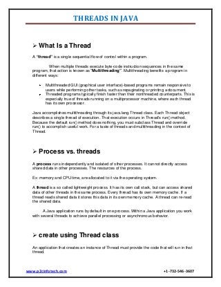 THREADS IN JAVA
 What Is a Thread
A “thread” is a single sequential flow of control within a program.
When multiple threads execute byte-code instruction sequences in the same
program, that action is known as “Multithreading”. Multithreading benefits a program in
different ways:
Multithreaded GUI (graphical user interface)-based programs remain responsive to
users while performing other tasks, such as repaginating or printing a document.
Threaded programs typically finish faster than their nonthreaded counterparts. This is
especially true of threads running on a multiprocessor machine, where each thread
has its own processor.
Java accomplishes multithreading through its java.lang.Thread class. Each Thread object
describes a single thread of execution. That execution occurs in Thread's run() method.
Because the default run() method does nothing, you must subclass Thread and override
run() to accomplish useful work. For a taste of threads and multithreading in the context of
Thread.

 Process vs. threads
A process runs independently and isolated of other processes. It cannot directly access
shared data in other processes. The resources of the process.
Ex: memory and CPU time, are allocated to it via the operating system.
A thread is a so called lightweight process. It has its own call stack, but can access shared
data of other threads in the same process. Every thread has its own memory cache. If a
thread reads shared data it stores this data in its own memory cache. A thread can re-read
the shared data.
A Java application runs by default in one process. Within a Java application you work
with several threads to achieve parallel processing or asynchronous behavior.

 create using Thread class
An application that creates an instance of Thread must provide the code that will run in that
thread.

www.p2cinfotech.com

+1-732-546-3607

 