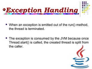 Exception Handling
 When an exception is emitted out of the run() method,
the thread is terminated.
 The exception is consumed by the JVM because once
Thread.start() is called, the created thread is split from
the caller.
 