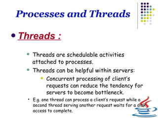 3
Processes and Threads
Threads :
 Threads are schedulable activities
attached to processes.
 Threads can be helpful within servers:
 Concurrent processing of client’s
requests can reduce the tendency for
servers to become bottleneck.
 E.g. one thread can process a client’s request while a
second thread serving another request waits for a disk
access to complete.
 