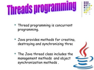 6
 Thread programming is concurrent
programming.
 Java provides methods for creating,
destroying and synchronizing threads.
 The Java thread class includes the
management methods and object
synchronization methods .
 