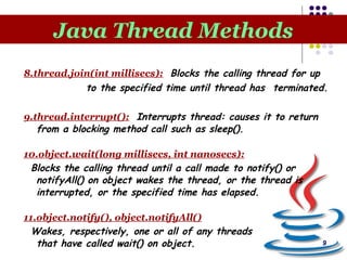9
Java Thread Methods
8.thread.join(int millisecs): Blocks the calling thread for up
to the specified time until thread has terminated.
9.thread.interrupt(): Interrupts thread: causes it to return
from a blocking method call such as sleep().
10.object.wait(long millisecs, int nanosecs):
Blocks the calling thread until a call made to notify() or
notifyAll() on object wakes the thread, or the thread is
interrupted, or the specified time has elapsed.
11.object.notify(), object.notifyAll()
Wakes, respectively, one or all of any threads
that have called wait() on object.
 