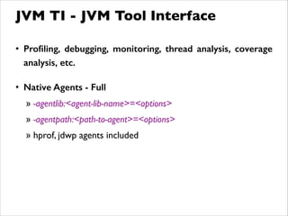 • Proﬁling, debugging, monitoring, thread analysis, coverage
analysis, etc.
!
• Native Agents - Full
» -agentlib:<agent-lib-name>=<options>	

» -agentpath:<path-to-agent>=<options>	

» hprof, jdwp agents included
JVM TI - JVM Tool Interface
 