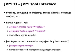 • Proﬁling, debugging, monitoring, thread analysis, coverage
analysis, etc.
!
• Native Agents - Full
» -agentlib:<agent-lib-name>=<options>	

» -agentpath:<path-to-agent>=<options>	

» hprof, jdwp agents included	

!
• Java Agents - Instrumentation only (java.lang.instrument.*)
» -javaagent:agent-name.jar	

» multiple supported, management-agent.jar provided
JVM TI - JVM Tool Interface
 