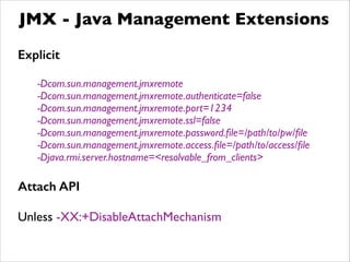 JMX - Java Management Extensions
Explicit
!
-Dcom.sun.management.jmxremote	

-Dcom.sun.management.jmxremote.authenticate=false	

-Dcom.sun.management.jmxremote.port=1234	

-Dcom.sun.management.jmxremote.ssl=false	

-Dcom.sun.management.jmxremote.password.ﬁle=/path/to/pw/ﬁle	

-Dcom.sun.management.jmxremote.access.ﬁle=/path/to/access/ﬁle	

-Djava.rmi.server.hostname=<resolvable_from_clients>	

!
Attach API
!
Unless -XX:+DisableAttachMechanism
 