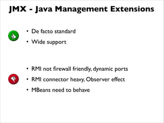 JMX - Java Management Extensions
• De facto standard	

• Wide support
• RMI not ﬁrewall friendly, dynamic ports	

• RMI connector heavy, Observer effect	

• MBeans need to behave
 