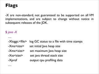 -X are non-standard, not guaranteed to be supported on all VM
implementations, and are subject to change without notice in
subsequent releases of the JDK.	

!
$ java -X 	

…	

-Xloggc:<ﬁle> log GC status to a ﬁle with time stamps	

-Xms<size> set initial Java heap size	

-Xmx<size> set maximum Java heap size	

-Xss<size> set java thread stack size	

-Xprof output cpu proﬁling data	

…
Flags
 