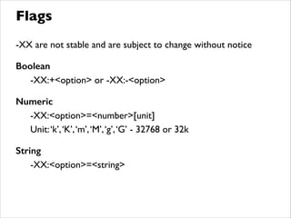 -XX are not stable and are subject to change without notice	

!
Boolean 	

	

 -XX:+<option> or -XX:-<option>	

!
Numeric 	

	

 -XX:<option>=<number>[unit]	

	

 Unit:‘k’,‘K’,‘m’,‘M’,‘g’,‘G’ - 32768 or 32k	

!
String
	

 -XX:<option>=<string>	

Flags
 