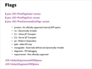 $ java -XX:+PrintFlagsInitial -version	

$ java -XX:+PrintFlagsFinal -version	

$ java -XX:+PrintCommandLineFlags -version	

!
• product - An ofﬁcially supported, internal JVM option	

• rw - Dynamically writable	

• C1 - Client JIT Compiler	

• C2 - Server JIT Compiler	

• pd - Platform Dependent	

• lp64 - 64bitVM only	

• manageable - Externally deﬁned and dynamically writable	

• diagnostic -VM debugging	

• experimental - Not ofﬁcially supported	

!
-XX:+UnlockExperimentalVMOptions	

-XX:+UnlockDiagnosticVMOptions
Flags
 