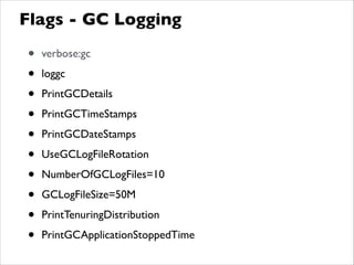 Flags - GC Logging
• verbose:gc	

• loggc	

• PrintGCDetails	

• PrintGCTimeStamps	

• PrintGCDateStamps	

• UseGCLogFileRotation	

• NumberOfGCLogFiles=10	

• GCLogFileSize=50M	

• PrintTenuringDistribution	

• PrintGCApplicationStoppedTime
 