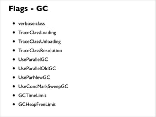 Flags - GC
• verbose:class	

• TraceClassLoading	

• TraceClassUnloading	

• TraceClassResolution	

• UseParallelGC	

• UseParallelOldGC	

• UseParNewGC	

• UseConcMarkSweepGC	

• GCTimeLimit	

• GCHeapFreeLimit
 