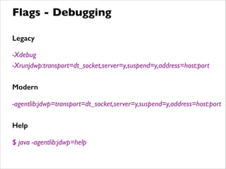 Legacy
!
-Xdebug	

-Xrunjdwp:transport=dt_socket,server=y,suspend=y,address=host:port	

!
Modern
!
-agentlib:jdwp=transport=dt_socket,server=y,suspend=y,address=host:port	

!
Help
!
$ java -agentlib:jdwp=help
Flags - Debugging
 