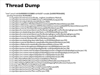 Thread Dump
"main" prio=5 tid=0x0000000101028800 nid=0x507 runnable [0x00007fff5fbfd000]	

java.lang.Thread.State: RUNNABLE	

at org.eclipse.swt.internal.cocoa.OS.objc_msgSend_bool(Native Method)	

at org.eclipse.swt.internal.cocoa.NSRunLoop.runMode(NSRunLoop.java:42)	

at org.eclipse.swt.widgets.Display.sleep(Display.java:4565)	

at org.eclipse.ui.application.WorkbenchAdvisor.eventLoopIdle(WorkbenchAdvisor.java:364)	

at org.eclipse.ui.internal.ide.application.IDEWorkbenchAdvisor.eventLoopIdle(IDEWorkbenchAdvisor.java:917)	

at org.eclipse.ui.internal.Workbench$3.eventLoopIdle(Workbench.java:459)	

at org.eclipse.e4.ui.internal.workbench.swt.PartRenderingEngine$9.run(PartRenderingEngine.java:1026)	

at org.eclipse.core.databinding.observable.Realm.runWithDefault(Realm.java:332)	

at org.eclipse.e4.ui.internal.workbench.swt.PartRenderingEngine.run(PartRenderingEngine.java:916)	

at org.eclipse.e4.ui.internal.workbench.E4Workbench.createAndRunUI(E4Workbench.java:86)	

at org.eclipse.ui.internal.Workbench$5.run(Workbench.java:585)	

at org.eclipse.core.databinding.observable.Realm.runWithDefault(Realm.java:332)	

at org.eclipse.ui.internal.Workbench.createAndRunWorkbench(Workbench.java:540)	

at org.eclipse.ui.PlatformUI.createAndRunWorkbench(PlatformUI.java:149)	

at org.eclipse.ui.internal.ide.application.IDEApplication.start(IDEApplication.java:124)	

at org.eclipse.equinox.internal.app.EclipseAppHandle.run(EclipseAppHandle.java:196)	

at org.eclipse.core.runtime.internal.adaptor.EclipseAppLauncher.runApplication(EclipseAppLauncher.java:110)	

at org.eclipse.core.runtime.internal.adaptor.EclipseAppLauncher.start(EclipseAppLauncher.java:79)	

at org.eclipse.core.runtime.adaptor.EclipseStarter.run(EclipseStarter.java:353)	

at org.eclipse.core.runtime.adaptor.EclipseStarter.run(EclipseStarter.java:180)	

at sun.reﬂect.NativeMethodAccessorImpl.invoke0(Native Method)	

at sun.reﬂect.NativeMethodAccessorImpl.invoke(NativeMethodAccessorImpl.java:57)	

at sun.reﬂect.DelegatingMethodAccessorImpl.invoke(DelegatingMethodAccessorImpl.java:43)	

at java.lang.reﬂect.Method.invoke(Method.java:606)	

at org.eclipse.equinox.launcher.Main.invokeFramework(Main.java:629)	

at org.eclipse.equinox.launcher.Main.basicRun(Main.java:584)	

at org.eclipse.equinox.launcher.Main.run(Main.java:1438)
 