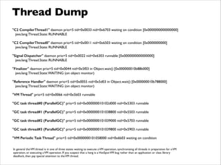 Thread Dump
"C2 CompilerThread1" daemon prio=5 tid=0x0033 nid=0x6703 waiting on condition [0x0000000000000000]	

java.lang.Thread.State: RUNNABLE	

!
"C2 CompilerThread0" daemon prio=5 tid=0x0011 nid=0x6503 waiting on condition [0x0000000000]	

java.lang.Thread.State: RUNNABLE	

!
"Signal Dispatcher" daemon prio=5 tid=0x0022 nid=0x6303 runnable [0x0000000000000000]	

java.lang.Thread.State: RUNNABLE	

!
"Finalizer" daemon prio=5 tid=0x0044 nid=0x5f03 in Object.wait() [0x000000010b88b000]	

java.lang.Thread.State:WAITING (on object monitor)	

!
"Reference Handler" daemon prio=5 tid=0x0055 nid=0x5d03 in Object.wait() [0x000000010b788000]	

java.lang.Thread.State:WAITING (on object monitor)	

!
"VM Thread" prio=5 tid=0x0066 nid=0x5b03 runnable	

!
"GC task thread#0 (ParallelGC)" prio=5 tid=0x000000010102d000 nid=0x5303 runnable	

!
"GC task thread#1 (ParallelGC)" prio=5 tid=0x0000000101038800 nid=0x5503 runnable	

!
"GC task thread#2 (ParallelGC)" prio=5 tid=0x0000000101039000 nid=0x5703 runnable	

!
"GC task thread#3 (ParallelGC)" prio=5 tid=0x0000000101039800 nid=0x5903 runnable	

!
"VM Periodic Task Thread" prio=5 tid=0x0000000101058000 nid=0x6b03 waiting on condition
In general theVM thread is in one of three states: waiting to execute aVM operation, synchronizing all threads in preparation for aVM
operation, or executing aVM operation. If you suspect that a hang is a HotSpotVM bug rather than an application or class library
deadlock, then pay special attention to theVM thread.
 