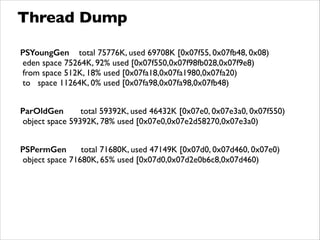 Thread Dump
PSYoungGen total 75776K, used 69708K [0x07f55, 0x07fb48, 0x08)	

eden space 75264K, 92% used [0x07f550,0x07f98fb028,0x07f9e8)	

from space 512K, 18% used [0x07fa18,0x07fa1980,0x07fa20)	

to space 11264K, 0% used [0x07fa98,0x07fa98,0x07fb48)	

!
ParOldGen total 59392K, used 46432K [0x07e0, 0x07e3a0, 0x07f550)	

object space 59392K, 78% used [0x07e0,0x07e2d58270,0x07e3a0)	

!
PSPermGen total 71680K, used 47149K [0x07d0, 0x07d460, 0x07e0)	

object space 71680K, 65% used [0x07d0,0x07d2e0b6c8,0x07d460)
 