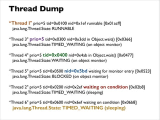 Thread Dump
“Thread I" prio=5 tid=0x0100 nid=0x1ef runnable [0x01acff]	

java.lang.Thread.State: RUNNABLE	

!
“Thread 3" prio=5 tid=0x0300 nid=0x3dd in Object.wait() [0x0366]	

java.lang.Thread.State:TIMED_WAITING (on object monitor)	

!
“Thread 4" prio=5 tid=0x0400 nid=0x4ab in Object.wait() [0x0477]	

java.lang.Thread.State:WAITING (on object monitor)	

!
“Thread 5" prio=5 tid=0x0500 nid=0x5bd waiting for monitor entry [0x0523]	

java.lang.Thread.State: BLOCKED (on object monitor)	

!
“Thread 2" prio=5 tid=0x0200 nid=0x2ef waiting on condition [0x02b8]	

java.lang.Thread.State:TIMED_WAITING (sleeping)	

!
“Thread 6" prio=5 tid=0x0600 nid=0x6ef waiting on condition [0x06b8]	

java.lang.Thread.State: TIMED_WAITING (sleeping)
 