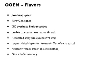 • Java heap space
• PermGen space
• GC overhead limit exceeded
• unable to create new native thread
• Requested array size exceedsVM limit	

• request <size> bytes for <reason>. Out of swap space?	

• <reason> <stack trace> (Native method)	

• Direct buffer memory
OOEM - Flavors
 