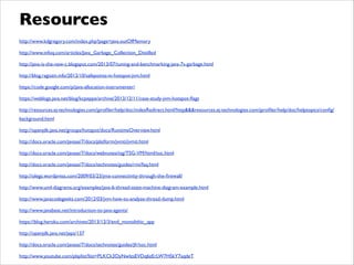 http://www.kdgregory.com/index.php?page=java.outOfMemory	

http://www.infoq.com/articles/Java_Garbage_Collection_Distilled	

http://java-is-the-new-c.blogspot.com/2013/07/tuning-and-benchmarking-java-7s-garbage.html	

http://blog.ragozin.info/2012/10/safepoints-in-hotspot-jvm.html	

https://code.google.com/p/java-allocation-instrumenter/	

https://weblogs.java.net/blog/kcpeppe/archive/2013/12/11/case-study-jvm-hotspot-ﬂags	

http://resources.ej-technologies.com/jproﬁler/help/doc/indexRedirect.html?http&&&resources.ej-technologies.com/jproﬁler/help/doc/helptopics/conﬁg/
background.html	

http://openjdk.java.net/groups/hotspot/docs/RuntimeOverview.html	

http://docs.oracle.com/javase/7/docs/platform/jvmti/jvmti.html	

http://docs.oracle.com/javase/7/docs/webnotes/tsg/TSG-VM/html/toc.html	

http://docs.oracle.com/javase/7/docs/technotes/guides/rmi/faq.html	

http://olegz.wordpress.com/2009/03/23/jmx-connectivity-through-the-ﬁrewall/	

http://www.uml-diagrams.org/examples/java-6-thread-state-machine-diagram-example.html	

http://www.javacodegeeks.com/2012/03/jvm-how-to-analyze-thread-dump.html	

http://www.javabeat.net/introduction-to-java-agents/	

https://blog.heroku.com/archives/2013/12/3/end_monolithic_app	

http://openjdk.java.net/jeps/137	

http://docs.oracle.com/javase/7/docs/technotes/guides/jfr/toc.html	

http://www.youtube.com/playlist?list=PLKCk3OyNwIzsEVDq6zErLW7HSkY7aqdeT
Resources
 