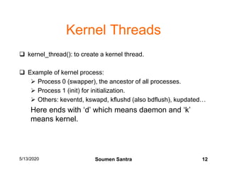 Kernel Threads
 kernel_thread(): to create a kernel thread.
 Example of kernel process:
 Process 0 (swapper), the ancestor of all processes.
 Process 1 (init) for initialization.
 Others: keventd, kswapd, kflushd (also bdflush), kupdated…
Here ends with ‘d’ which means daemon and ‘k’
means kernel.
5/13/2020 12Soumen Santra
 