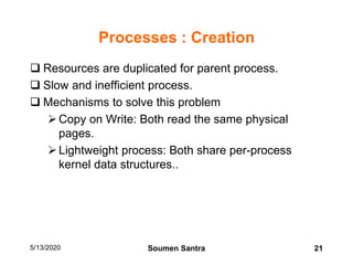 Processes : Creation
 Resources are duplicated for parent process.
 Slow and inefficient process.
 Mechanisms to solve this problem
Copy on Write: Both read the same physical
pages.
Lightweight process: Both share per-process
kernel data structures..
5/13/2020 21Soumen Santra
 