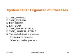 System calls : Organized of Processes
 TASK_RUNNING
 TASK_STOPPED,
 EXIT_ZOMBIE,
 EXIT_DEAD
 TASK_INTERRUPTABLE,
 TASK_UNINTERRUPTABLE
 Two kinds of sleeping processes
Exclusive process
Nonexclusive process
5/13/2020 23Soumen Santra
 