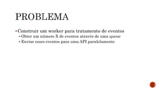 Construir um worker para tratamento de eventos
 Obter um número X de eventos através de uma queue
 Enviar esses eventos para uma API paralelamente
 