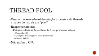 Visa evitar o overhead da criação excessiva de threads
através do uso de um “pool”
Reaproveitamento
 Criação e destruição de threads é um processo custoso
 Chamadas SO
 Alocação e desalocação de bloco de memória
 Context Switch
Não atolar o CPU
 