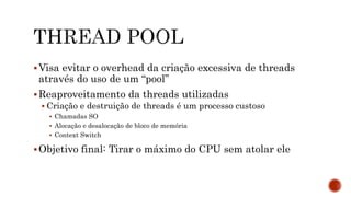 Visa evitar o overhead da criação excessiva de threads
através do uso de um “pool”
Reaproveitamento da threads utilizadas
 Criação e destruição de threads é um processo custoso
 Chamadas SO
 Alocação e desalocação de bloco de memória
 Context Switch
Objetivo final: Tirar o máximo do CPU sem atolar ele
 