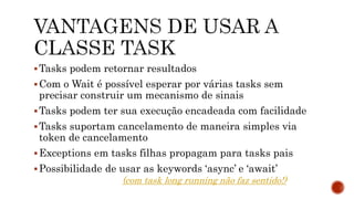 Tasks podem retornar resultados
Com o Wait é possível esperar por várias tasks sem
precisar construir um mecanismo de sinais
Tasks podem ter sua execução encadeada com facilidade
Tasks suportam cancelamento de maneira simples via
token de cancelamento
Exceptions em tasks filhas propagam para tasks pais
Possibilidade de usar as keywords ‘async’ e ‘await’
(com task long running não faz sentido!)
 