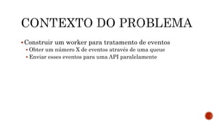 Construir um worker para tratamento de eventos
 Obter um número X de eventos através de uma queue
 Enviar esses eventos para uma API paralelamente
 