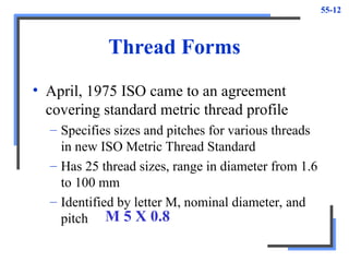 55-12
Thread Forms
• April, 1975 ISO came to an agreement
covering standard metric thread profile
– Specifies sizes and pitches for various threads
in new ISO Metric Thread Standard
– Has 25 thread sizes, range in diameter from 1.6
to 100 mm
– Identified by letter M, nominal diameter, and
pitch M 5 X 0.8
 