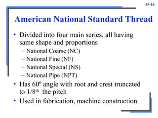 55-16
American National Standard Thread
• Divided into four main series, all having
same shape and proportions
– National Coarse (NC)
– National Fine (NF)
– National Special (NS)
– National Pipe (NPT)
• Has 60º angle with root and crest truncated
to 1/8th
the pitch
• Used in fabrication, machine construction
 