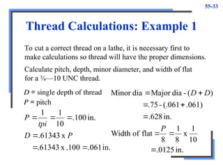 55-33
Thread Calculations: Example 1
To cut a correct thread on a lathe, it is necessary first to
make calculations so thread will have the proper dimensions.
D = single depth of thread
P = pitch
in.
.061
.100
x
.61343
x
61343
.
in.
100
.
10
1
1






P
D
tpi
P
Calculate pitch, depth, minor diameter, and width of flat
for a ¾—10 UNC thread.
in.
0125
.
10
1
x
8
1
8
flat
of
Width
in.
628
.
.061)
(.061
-
.75
)
(
-
dia
Major
dia
Minor








P
D
D
 