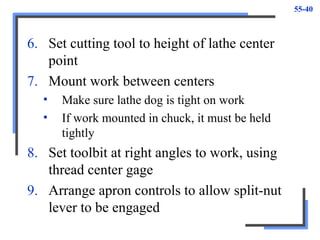 55-40
6. Set cutting tool to height of lathe center
point
7. Mount work between centers
• Make sure lathe dog is tight on work
• If work mounted in chuck, it must be held
tightly
8. Set toolbit at right angles to work, using
thread center gage
9. Arrange apron controls to allow split-nut
lever to be engaged
 
