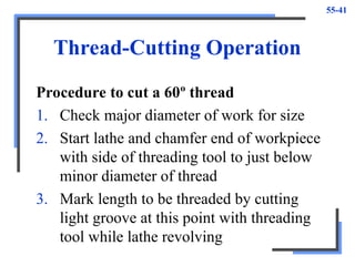 55-41
Thread-Cutting Operation
Procedure to cut a 60º thread
1. Check major diameter of work for size
2. Start lathe and chamfer end of workpiece
with side of threading tool to just below
minor diameter of thread
3. Mark length to be threaded by cutting
light groove at this point with threading
tool while lathe revolving
 