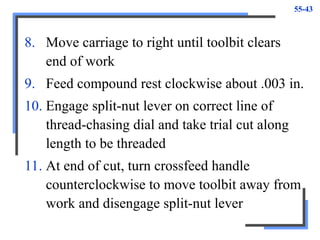 55-43
8. Move carriage to right until toolbit clears
end of work
9. Feed compound rest clockwise about .003 in.
10. Engage split-nut lever on correct line of
thread-chasing dial and take trial cut along
length to be threaded
11. At end of cut, turn crossfeed handle
counterclockwise to move toolbit away from
work and disengage split-nut lever
 
