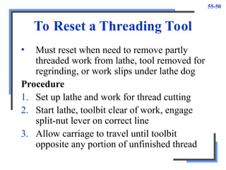 55-50
To Reset a Threading Tool
• Must reset when need to remove partly
threaded work from lathe, tool removed for
regrinding, or work slips under lathe dog
Procedure
1. Set up lathe and work for thread cutting
2. Start lathe, toolbit clear of work, engage
split-nut lever on correct line
3. Allow carriage to travel until toolbit
opposite any portion of unfinished thread
 